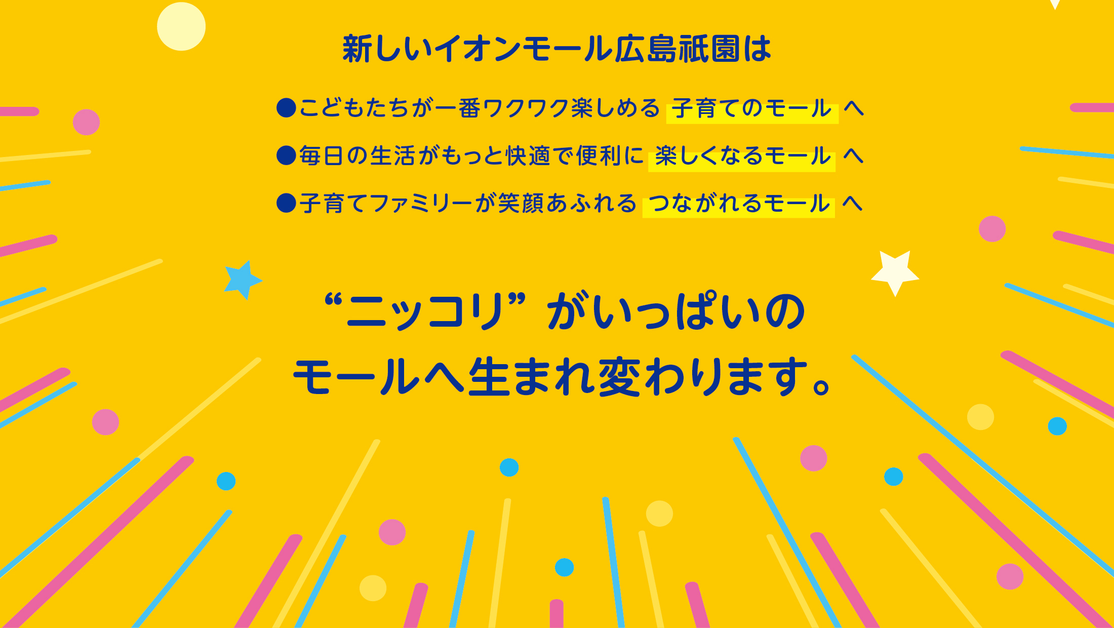 新しいイオンモール広島祇園は“ニッコリ” がいっぱいのモールへ生まれ変わります。●こどもたちが一番ワクワク楽しめる 子育てのモール へ●毎日の生活がもっと快適で便利に 楽しくなるモール へ●子育てファミリーが笑顔あふれる つながれるモール へ