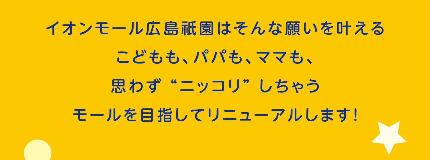 イオンモール広島祇園はそんな願いを叶えるこどもも、パパも、ママも、思わず “ニッコリ” しちゃうモールを目指してリニューアルします！
