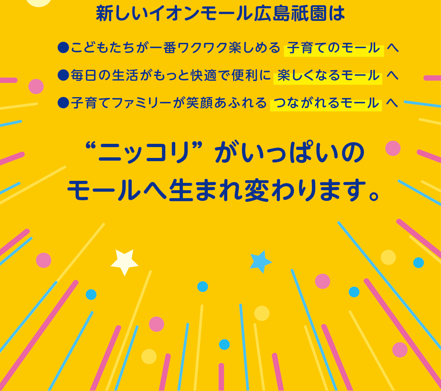 新しいイオンモール広島祇園は“ニッコリ” がいっぱいのモールへ生まれ変わります。●こどもたちが一番ワクワク楽しめる 子育てのモール へ●毎日の生活がもっと快適で便利に 楽しくなるモール へ●子育てファミリーが笑顔あふれる つながれるモール へ