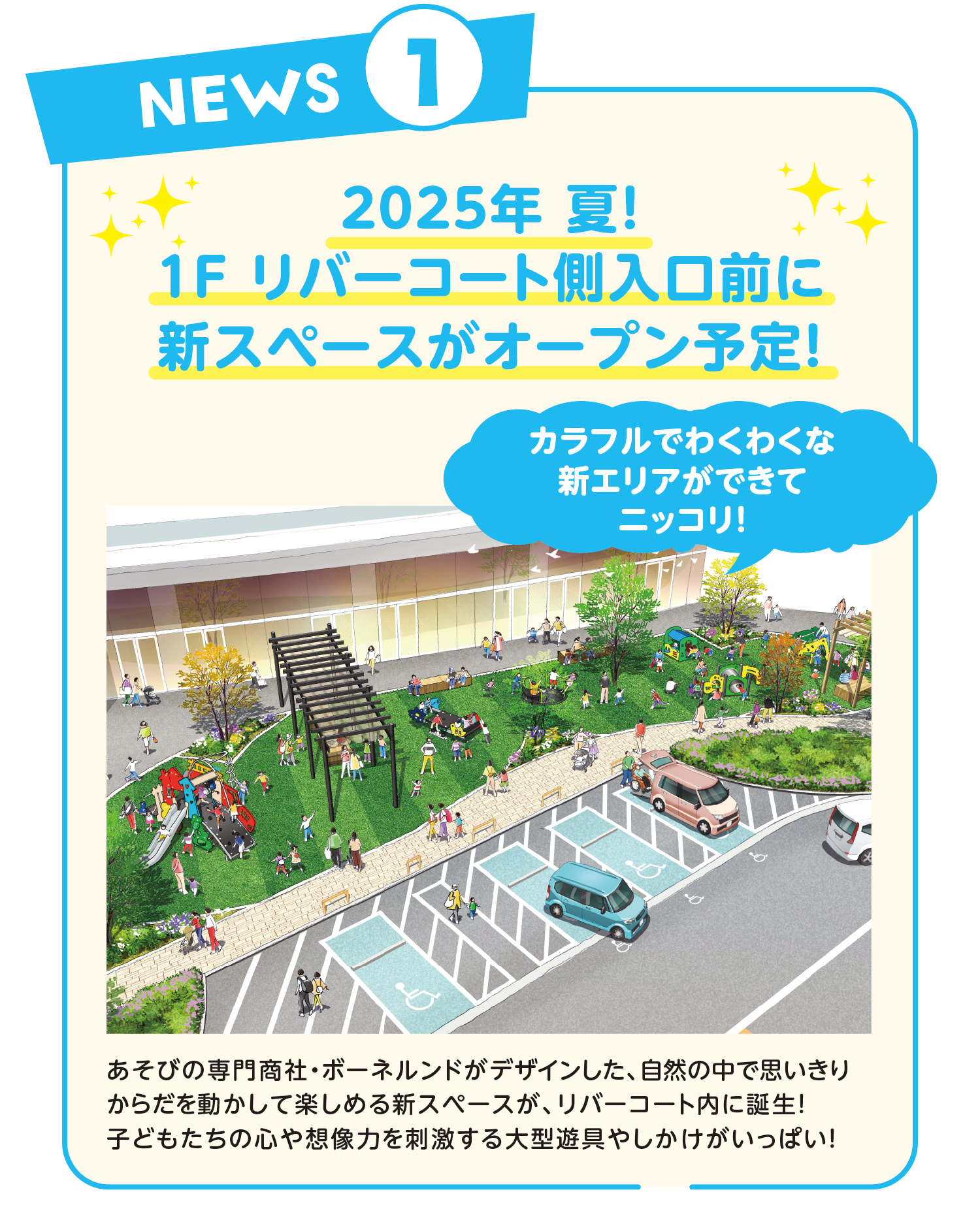 2025年 夏！1F リバーコート側入口前に新スペースがオープン予定！カラフルでわくわくな新エリアができてニッコリ！あそびの専門商社・ボーネルンドがデザインした、自然の中で思いきりからだを動かして楽しめる新スペースが、リバーコート内に誕生！