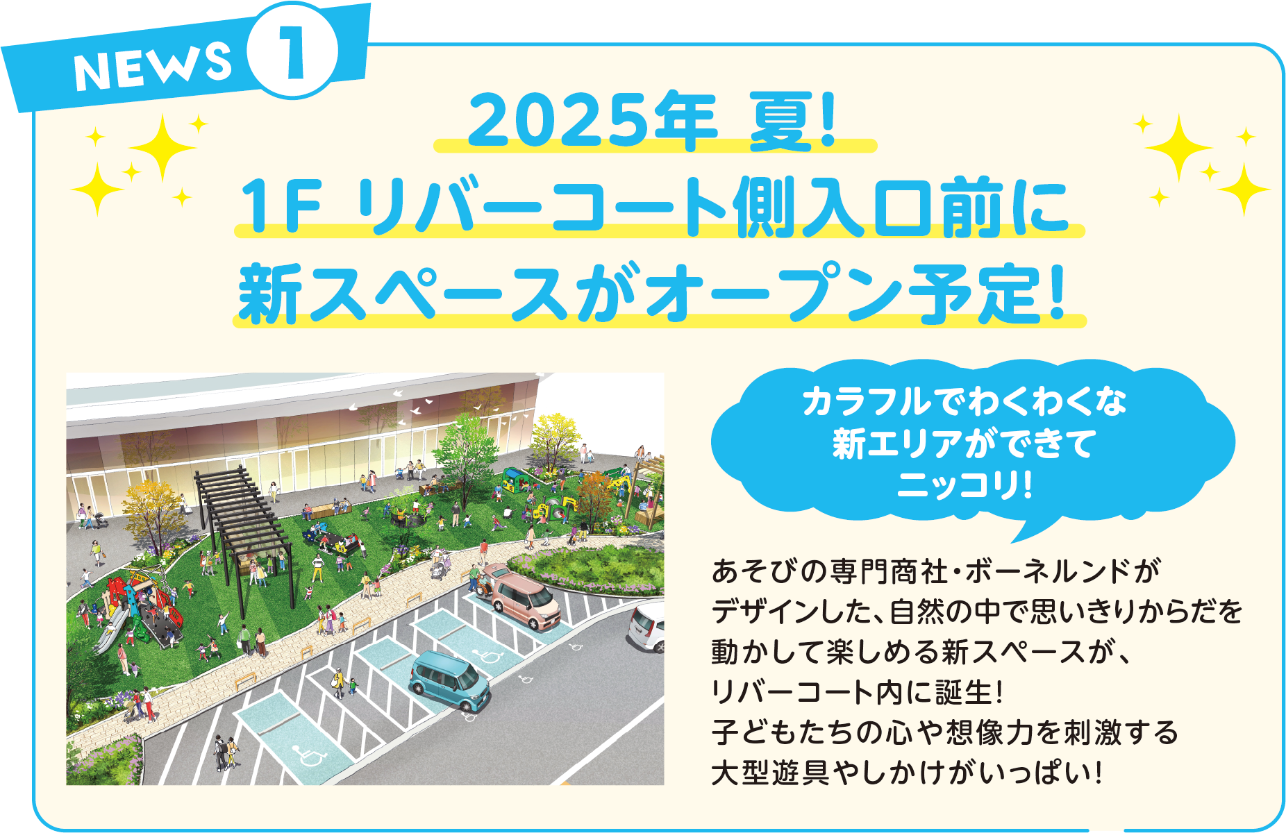 2025年 夏！1F リバーコート側入口前に新スペースがオープン予定！カラフルでわくわくな新エリアができてニッコリ！あそびの専門商社・ボーネルンドがデザインした、自然の中で思いきりからだを動かして楽しめる新スペースが、リバーコート内に誕生！