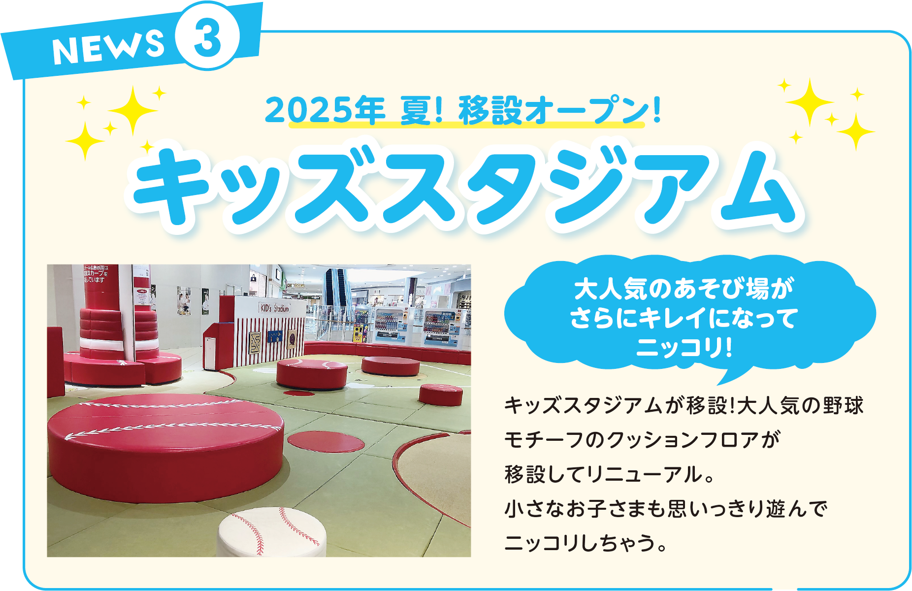 2025年 夏！ 移設オープン！キッズスタジアム大人気のあそび場がさらにキレイになってニッコリ！キッズスタジアムが移設！大人気の野球モチーフのクッションフロアが移設してリニューアル。小さなお子さまも思いっきり遊んでニッコリしちゃう。